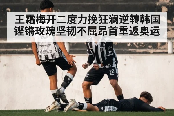 王霜梅开二度力挽狂澜逆转韩国 铿锵玫瑰坚韧不屈昂首重返奥运
